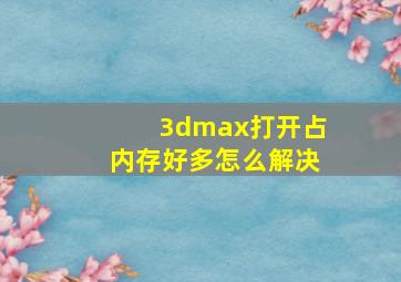 3dmax打开占内存好多怎么解决