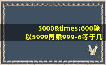 5000×600除以5999再乘999-6等于几