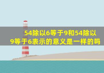 54除以6等于9和54除以9等于6表示的意义是一样的吗