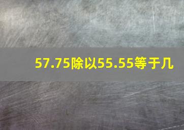 57.75除以55.55等于几