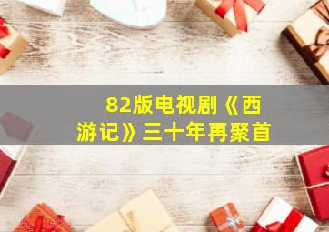 82版电视剧《西游记》三十年再聚首