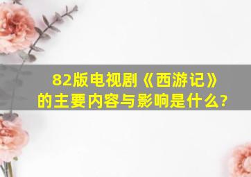 82版电视剧《西游记》的主要内容与影响是什么?