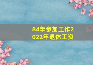 84年参加工作2022年退休工资