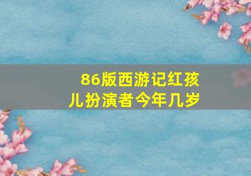 86版西游记红孩儿扮演者今年几岁