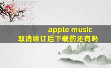 apple music取消续订后下载的还有吗