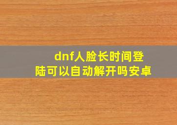 dnf人脸长时间登陆可以自动解开吗安卓