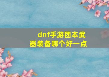 dnf手游团本武器装备哪个好一点