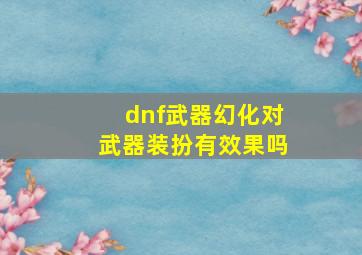 dnf武器幻化对武器装扮有效果吗