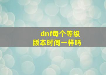 dnf每个等级版本时间一样吗