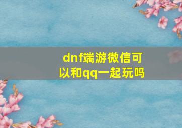 dnf端游微信可以和qq一起玩吗