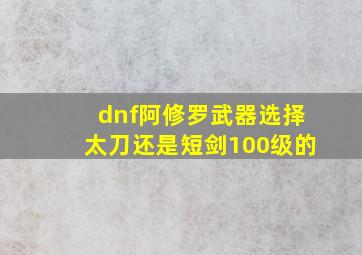 dnf阿修罗武器选择太刀还是短剑100级的