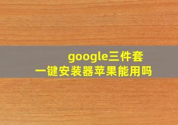 google三件套一键安装器苹果能用吗