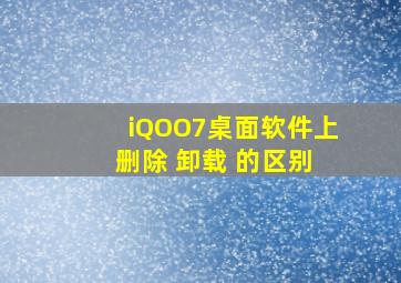 iQOO7桌面软件上 删除 卸载 的区别