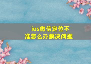 ios微信定位不准怎么办解决问题