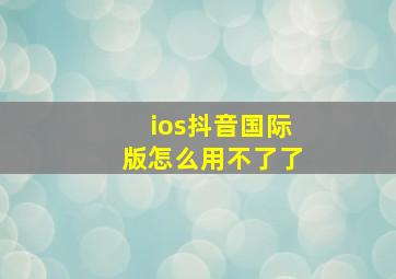 ios抖音国际版怎么用不了了