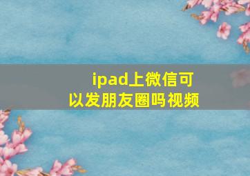 ipad上微信可以发朋友圈吗视频