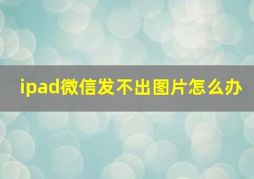 ipad微信发不出图片怎么办