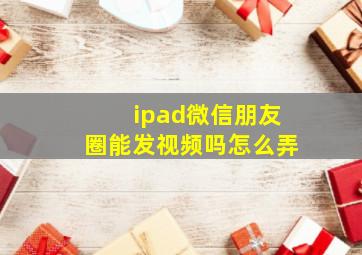 ipad微信朋友圈能发视频吗怎么弄