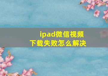 ipad微信视频下载失败怎么解决