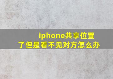 iphone共享位置了但是看不见对方怎么办