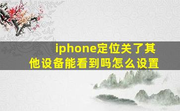 iphone定位关了其他设备能看到吗怎么设置