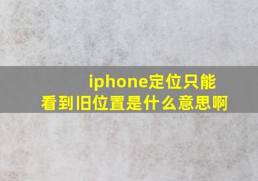 iphone定位只能看到旧位置是什么意思啊