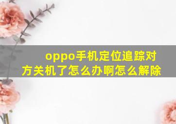 oppo手机定位追踪对方关机了怎么办啊怎么解除