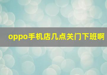 oppo手机店几点关门下班啊