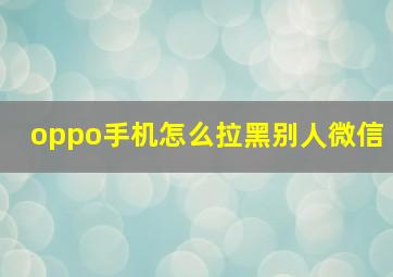 oppo手机怎么拉黑别人微信