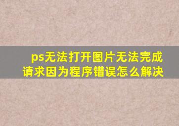 ps无法打开图片无法完成请求因为程序错误怎么解决