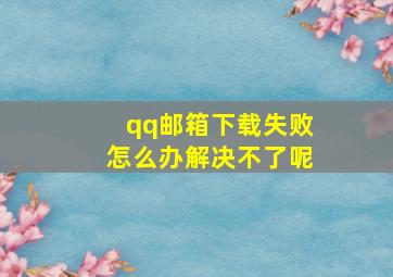 qq邮箱下载失败怎么办解决不了呢