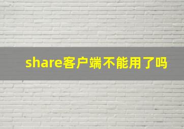 share客户端不能用了吗