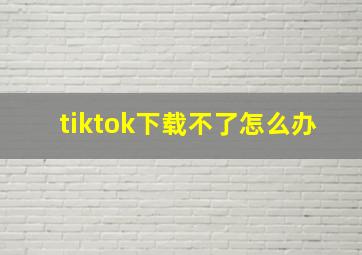 tiktok下载不了怎么办