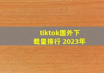 tiktok国外下载量排行 2023年