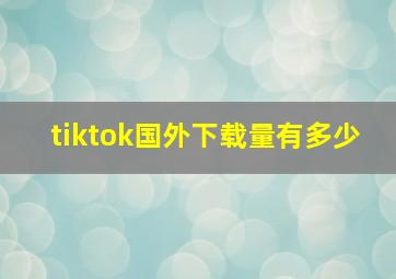 tiktok国外下载量有多少