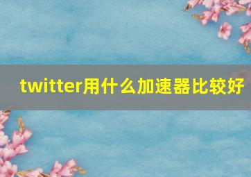 twitter用什么加速器比较好