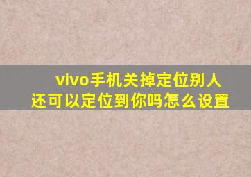 vivo手机关掉定位别人还可以定位到你吗怎么设置