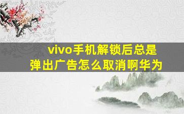 vivo手机解锁后总是弹出广告怎么取消啊华为