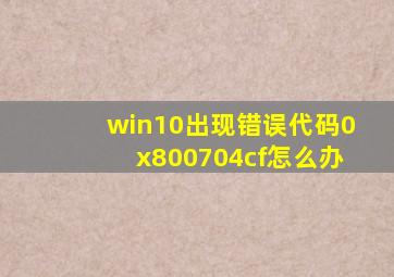 win10出现错误代码0x800704cf怎么办